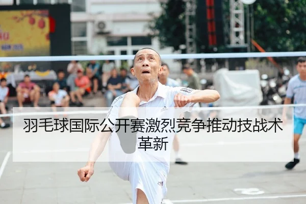 羽毛球国际公开赛激烈竞争推动技战术革新